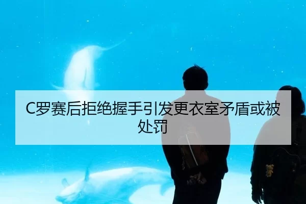 C罗赛后拒绝握手引发更衣室矛盾或被处罚